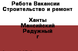 Работа Вакансии - Строительство и ремонт. Ханты-Мансийский,Радужный г.